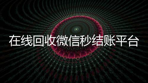 在线回收微信秒结账平台(微信回收高价秒结)