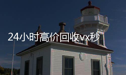 24小时高价回收vx秒结(高价24小时回收微信)