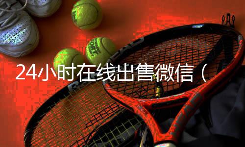 24小时在线出售微信(24小时在线出售微信账号)