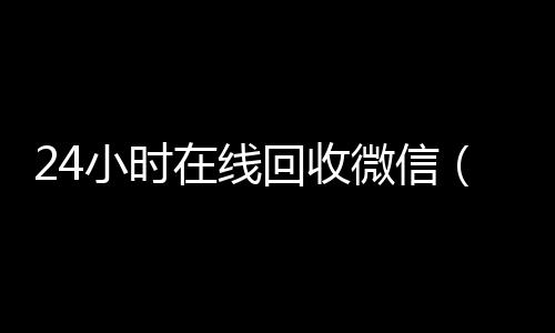 24小时在线回收微信(24小时在线回收微信怎么设置)